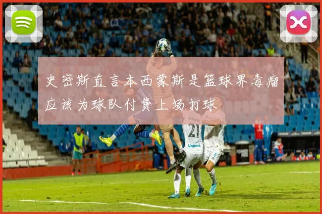 史密斯直言本西蒙斯是篮球界毒瘤应该为球队付费上场打球