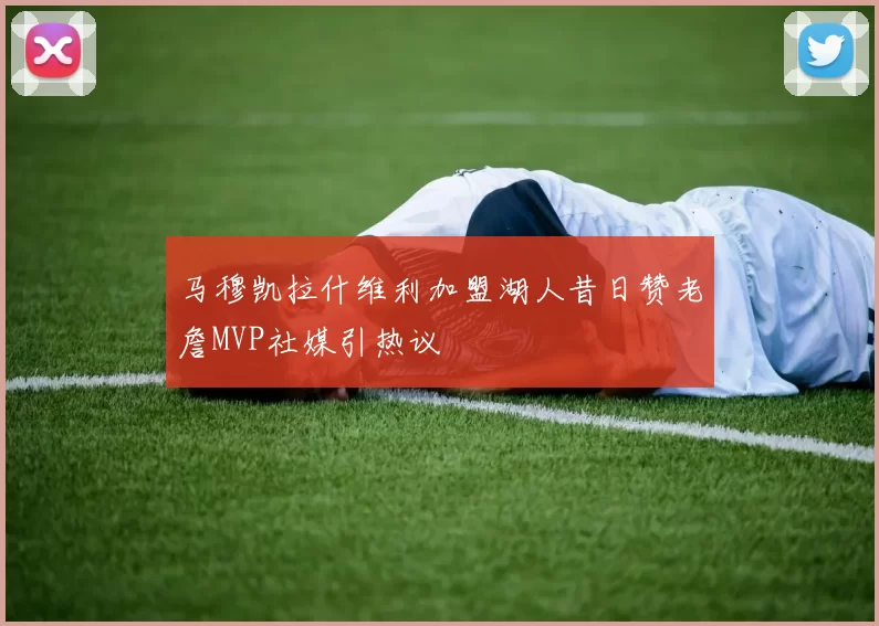 马穆凯拉什维利加盟湖人昔日赞老詹MVP社媒引热议