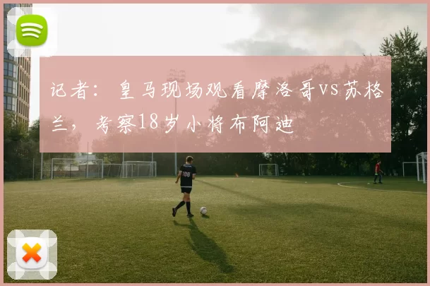 记者：皇马现场观看摩洛哥vs苏格兰，考察18岁小将布阿迪